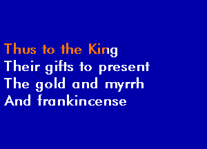 Thus 10 the King
Their giHs 10 present

The gold and myrrh

And frankincense