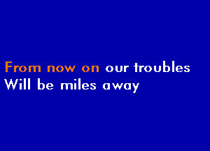 From now on our troubles

Will be miles away