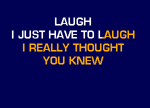 LAUGH
I JUST HAVE TO LAUGH
I REALLY THOUGHT

YOU KNEW