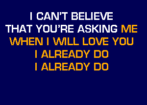 I CAN'T BELIEVE
THAT YOU'RE ASKING ME
INHEN I INILL LOVE YOU
I ALREADY DO
I ALREADY DO