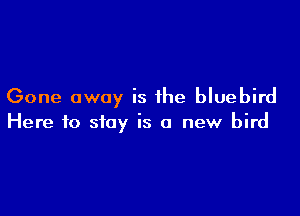 Gone away is the bluebird

Here to stay is a new bird