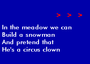 In the meadow we can

Build a snowman
And pretend that
He's a circus clown