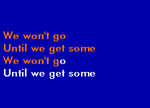 We won't go
Until we geiL some

We won't go
Until we get some