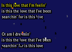 Is thigl..5ve that I'm feelin'
is this the Iovethat ITve been
seaIchin' for is this '- .'e

0. am I drea'm'in'
is this the ove that I've bEen

Iqearchin' fat is this love