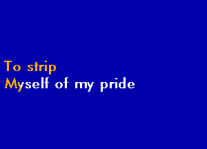 To strip

Myself of my pride