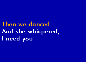 Then we do nced

And she whispered,
I need you