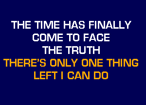 THE TIME HAS FINALLY
COME TO FACE
THE TRUTH
THERE'S ONLY ONE THING
LEFT I CAN DO