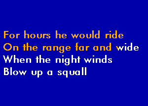 For hours he would ride
On 1he range for and wide

When he night winds

Blow up a squall