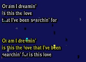 0r em I dreamin'
9'5 this the love
tmat I've been searchin' for

0. am I drea'm'in'
is this the ove that I've bEen
Iqearchin' far its this love