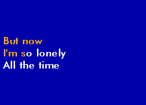 But now

I'm so lonely
All the time