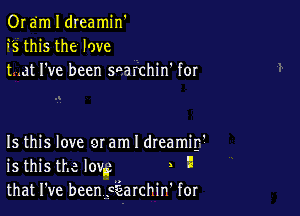 0r em I dreamin'
9'5 this the love
tmat I've been saarchin' for

Is this love mam l dreamif

is this the low , x
that I've beenf'EEarchint for