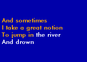 And sometimes
I take a great notion

To jump in the river

And drown