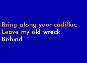 Bring along your cadillac

Leave my old wreck

Behind