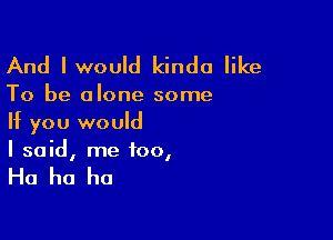 And lwould kinda like

To be alone some

If you would
I said, me 100,

Ha ha ha