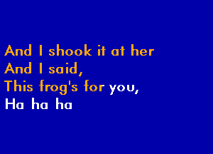 And I shook i1 01 her
And I said,

This frog's for you,
Ha ha ha