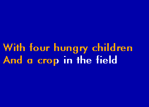 With four hungry children

And a crop in the field