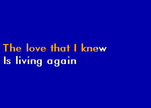 The love that I knew

Is living again