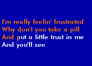 I'm really feelin' frusirafed
Why don't you take a pill
And put 0 Me husf in me
And you'll see