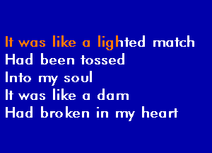 It was like a lighted match
Had been tossed

Info my soul
It was like a dam
Had broken in my heart