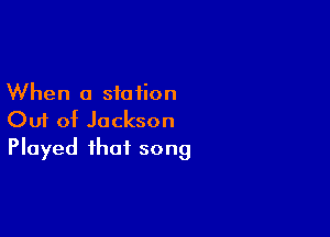 When a station

Out of Jackson
Played that song