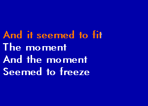 And it seemed to fit
The moment

And the moment
Seemed to freeze