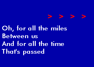 Oh, for all 1he miles

Between us
And for all the time
Thafs passed