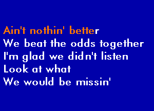 Ain't noihin' beHer

We beat 1he odds fogeiher
I'm glad we did n'f Iisien
Look at what

We would be missin'