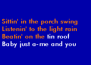 SiHin' in the porch swing
Listenin' to the light rain
Beatin' on the tin roof

Baby just o-me and you