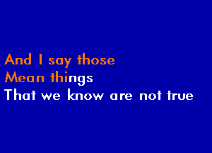 And I say those

Mean things
That we know are not true