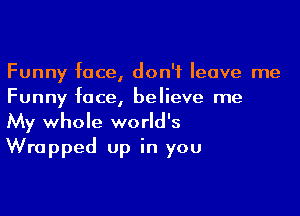 Funny face, don't leave me
Funny face, believe me

My whole world's
Wrapped up in you