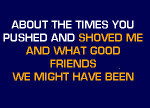 ABOUT .THE TIMES YOU
PUSHED AND SHOVED ME
AND MIHAT GOOD

FRIENDS .
WE MIGHT HAVE BEEN