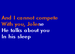 And I cannot compete
With you, Jolene

He talks about you
In his sleep
