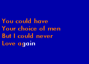 You could have
Your choice of men

Buf I could never
Love again