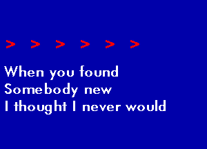 When you found

Somebody new
I thought I never would