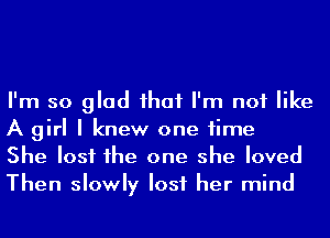 I'm so glad ihaf I'm not like
A girl I knew one time

She lost he one she loved
Then slowly lost her mind