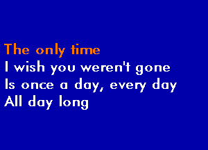 The only time
I wish you weren't gone

Is once a day, every day

All day long