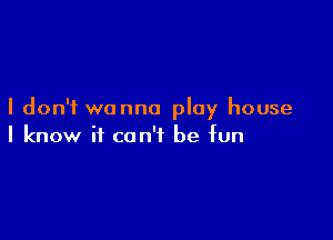 I don't wanna play house

I know it can't be fun