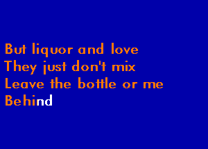But liquor and love
They iusf don't mix

Leave the bottle or me

Behind