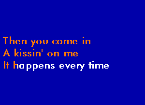 Then you come in

A kissin' on me
It happens every time