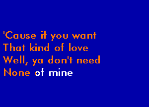 'Cause if you wont

That kind of love

We, ya don't need
None of mine