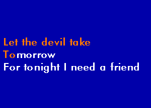 Let the devil take

Tomorrow
For tonight I need a friend