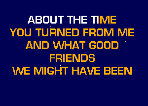 ABOUT THE TIME
YOU TURNED FROM ME
AND MIHAT GOOD .
FRIENDS
WE MIGHT HAVE BEEN