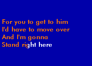 For you to get to him
I'd have to move over

And I'm gonna
Stand right here