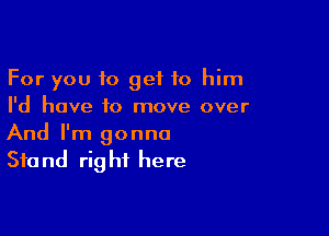 For you to get to him
I'd have to move over

And I'm gonna
Stand right here