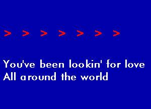 You've been lookin' for love
All around the world