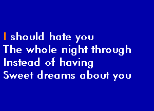 I should hate you
The whole night through

Instead of having
Sweet drea ms obouf you