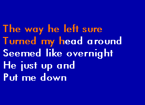 The way he left sure
Turned my head around

Seemed like overnight
He iust up and
Put me down