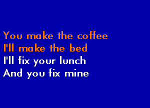 You make the coffee

I'll make the bed

I'll fix your lunch
And you fix mine