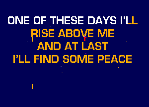 ONE OF THESE DAYS I'LL
RISE ABOVE ME
AND AT LAST
I'LL FIND-SOME PEACE