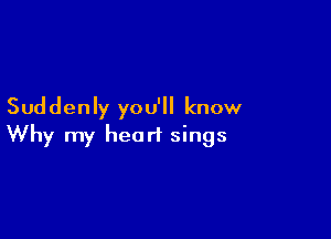 Suddenly you'll know

Why my heart sings